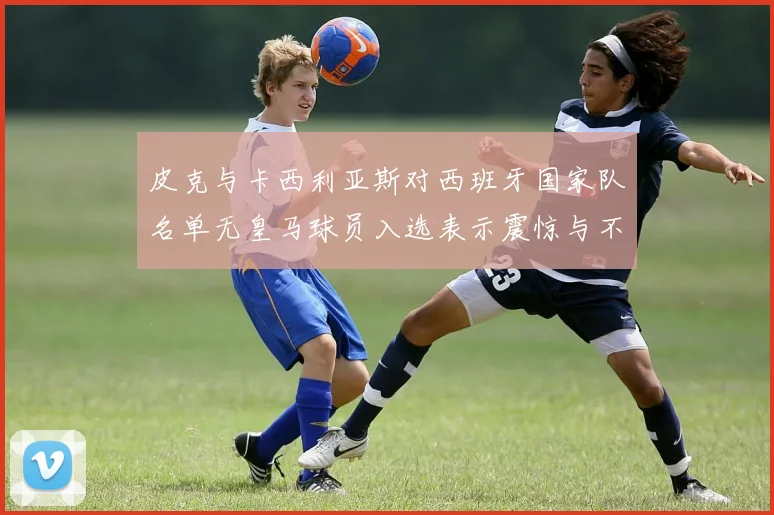 皮克与卡西利亚斯对西班牙国家队名单无皇马球员入选表示震惊与不解