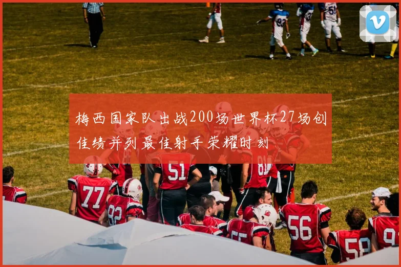 梅西国家队出战200场世界杯27场创佳绩并列最佳射手荣耀时刻