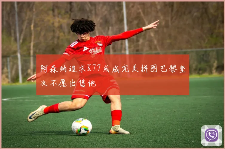 阿森纳追求K77或成完美拼图巴黎坚决不愿出售他