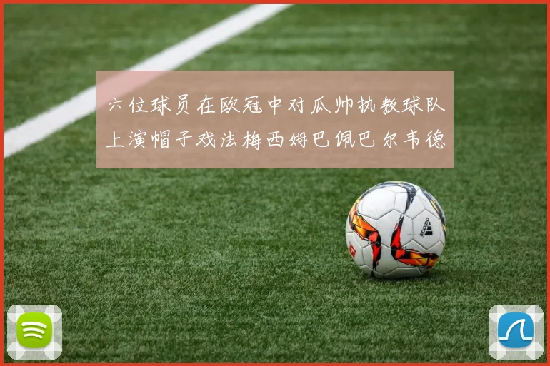 六位球员在欧冠中对瓜帅执教球队上演帽子戏法梅西姆巴佩巴尔韦德等人齐聚