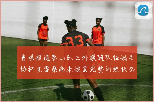 鲁媒报道泰山队三外援随队征战足协杯克雷桑尚未恢复完整训练状态
