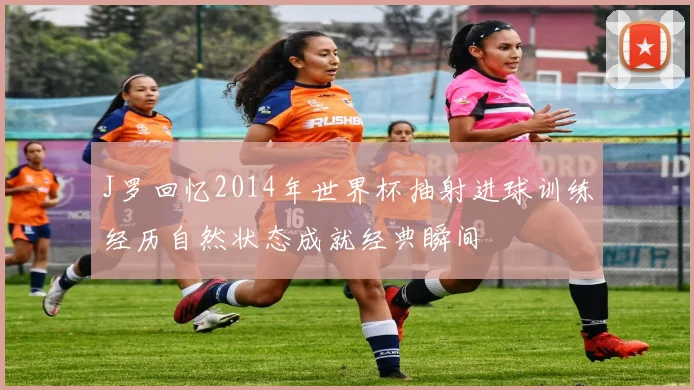 J罗回忆2014年世界杯抽射进球训练经历自然状态成就经典瞬间