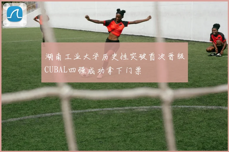 湖南工业大学历史性突破首次晋级CUBAL四强成功拿下门票