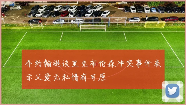 乔约翰逊谈里克布伦森冲突事件表示父爱无私情有可原