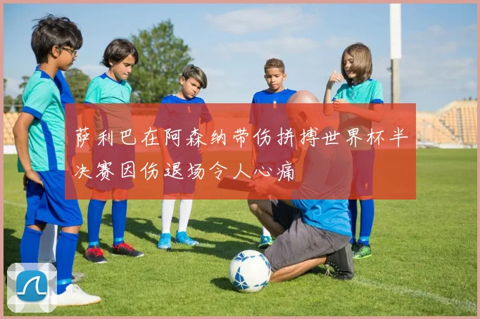 萨利巴在阿森纳带伤拼搏世界杯半决赛因伤退场令人心痛