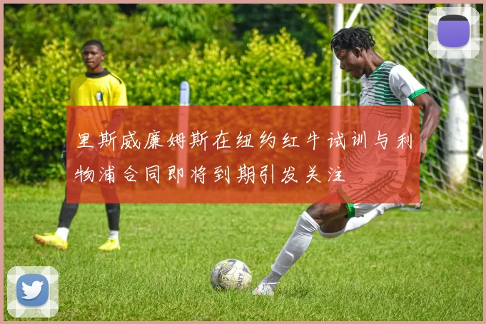 里斯威廉姆斯在纽约红牛试训与利物浦合同即将到期引发关注