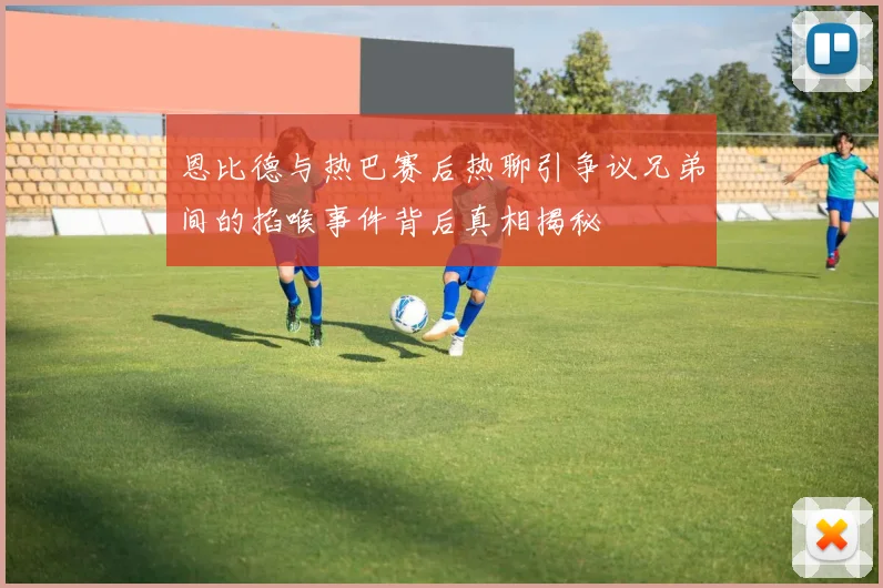 恩比德与热巴赛后热聊引争议兄弟间的掐喉事件背后真相揭秘