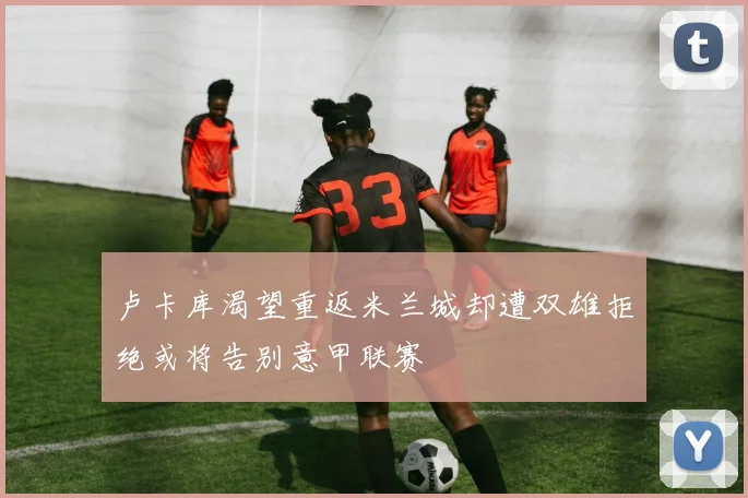 卢卡库渴望重返米兰城却遭双雄拒绝或将告别意甲联赛
