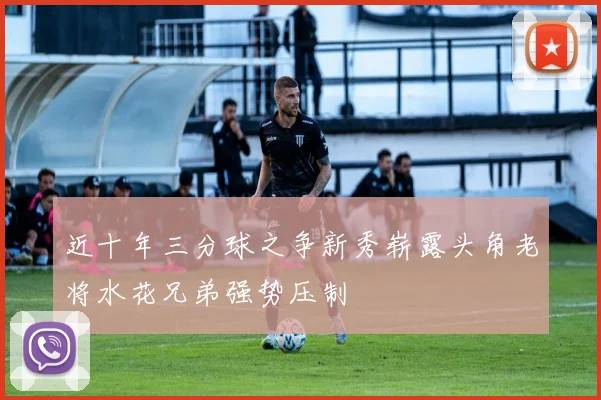 近十年三分球之争新秀崭露头角老将水花兄弟强势压制