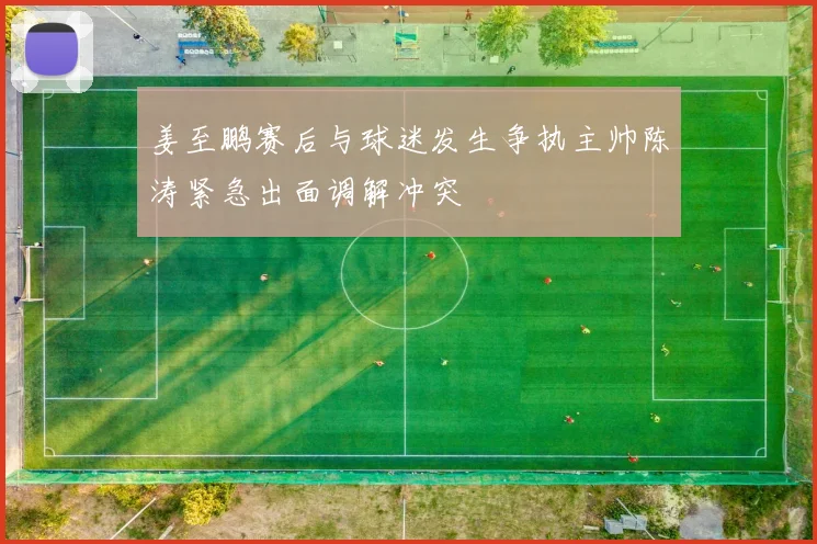 姜至鹏赛后与球迷发生争执主帅陈涛紧急出面调解冲突