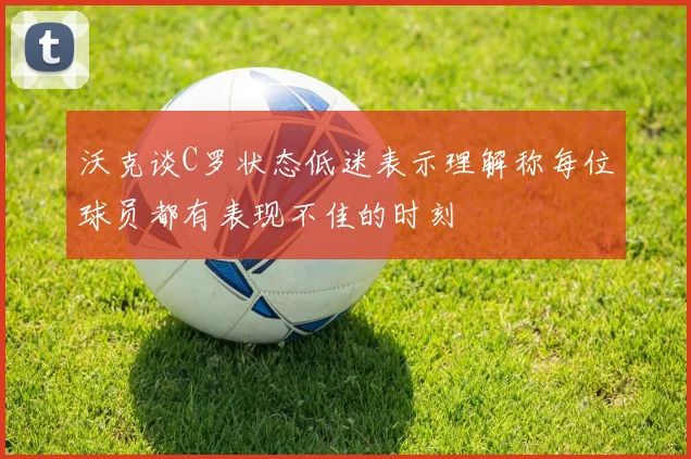 沃克谈C罗状态低迷表示理解称每位球员都有表现不佳的时刻