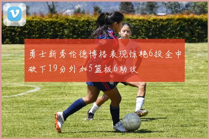 勇士新秀伦德博格表现惊艳6投全中砍下19分外加5篮板6助攻