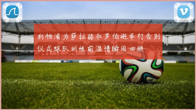 利物浦为萨拉赫和罗伯逊举行告别仪式球队训练前温情瞬间回顾