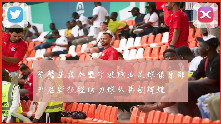 陈骜正式加盟宁波职业足球俱乐部开启新征程助力球队再创辉煌