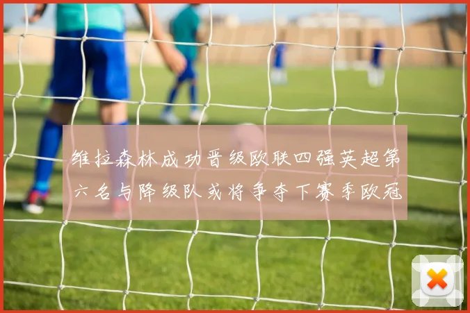维拉森林成功晋级欧联四强英超第六名与降级队或将争夺下赛季欧冠资格