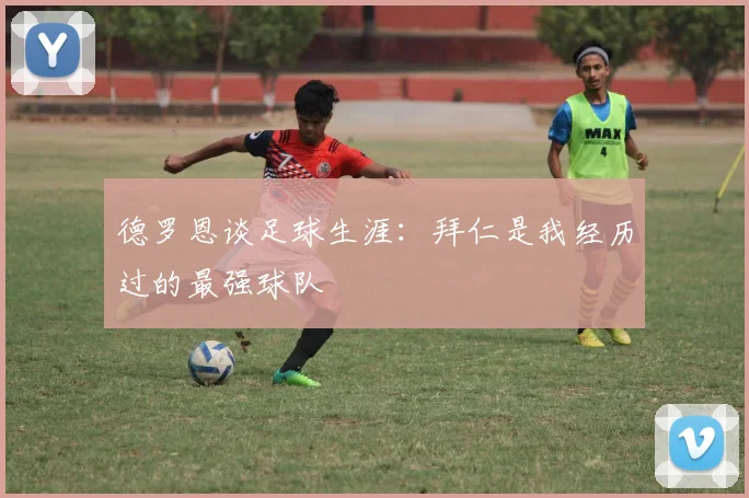 德罗恩谈足球生涯：拜仁是我经历过的最强球队