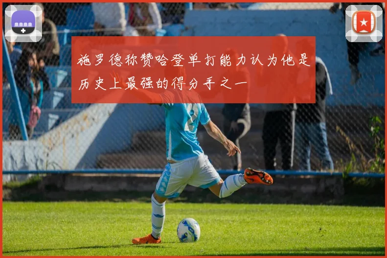 施罗德称赞哈登单打能力认为他是历史上最强的得分手之一
