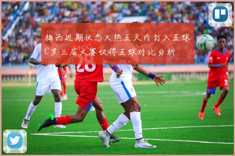 梅西近期状态火热五天内打入五球C罗三届大赛仅得五球对比分析