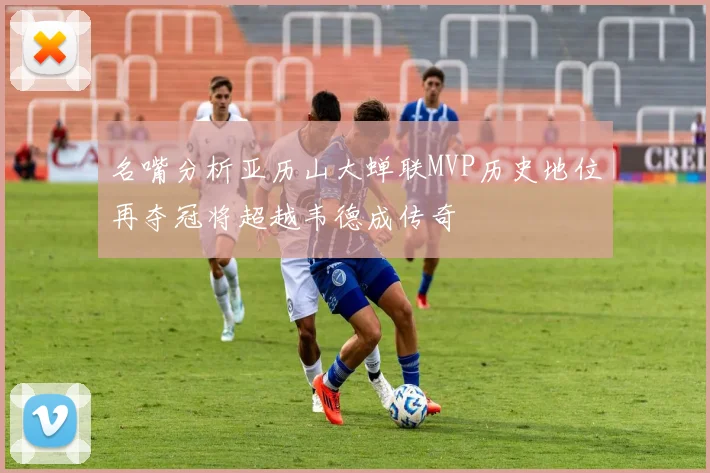 名嘴分析亚历山大蝉联MVP历史地位再夺冠将超越韦德成传奇