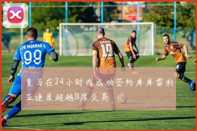 皇马在24小时内成功签约库库雷利亚速度超越B席交易
