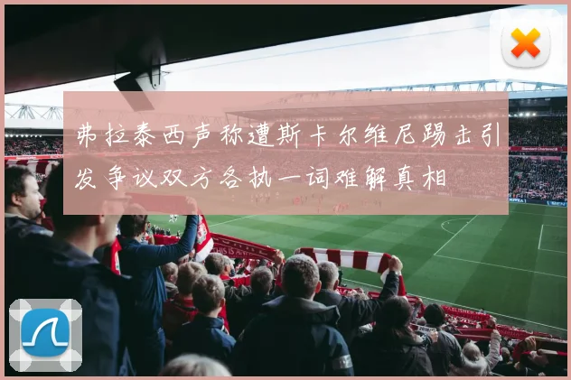弗拉泰西声称遭斯卡尔维尼踢击引发争议双方各执一词难解真相