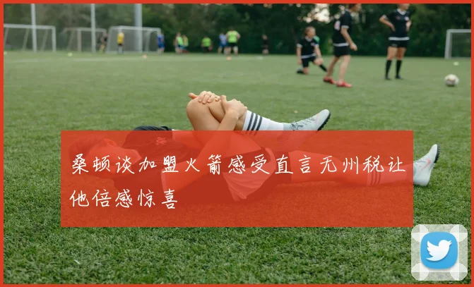 桑顿谈加盟火箭感受直言无州税让他倍感惊喜
