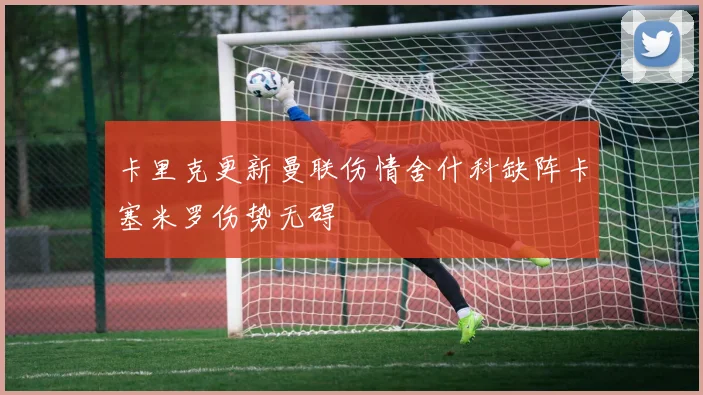 卡里克更新曼联伤情舍什科缺阵卡塞米罗伤势无碍